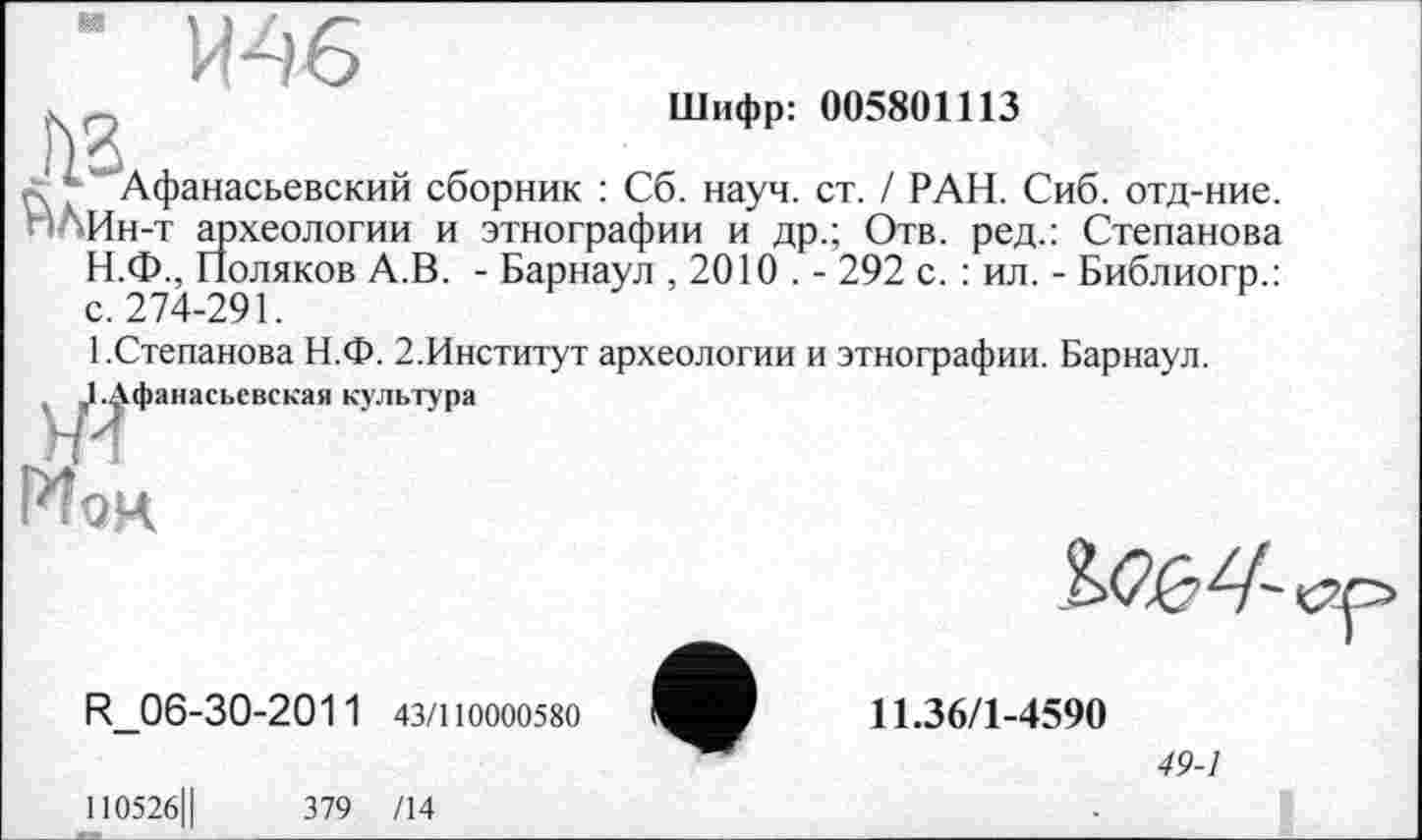 ﻿" ИФ6
. _	Шифр: 005801113
./ ’ Афанасьевский сборник : Сб. науч. ст. / РАН. Сиб. отд-ние. пЛИн-т археологии и этнографии и др.; Отв. ред.: Степанова Н.Ф., Поляков А.В. - Барнаул , 2010 . - 292 с. : ил. - Библиогр.: с. 274-291.
1.Степанова Н.Ф. 2.Институт археологии и этнографии. Барнаул.
t ^Г^фанасьевская культура Мои
R_06-30-2011 43/110000580
110526Ц	379 /14
Ж2/-
11.36/1-4590
49-1